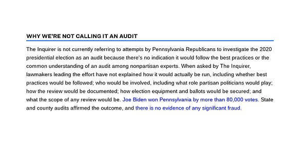 Screenshot of a box of text. The box is titled "Why we're not calling it an audit"

The box reads: "The Inquirer is not currently referring to attempts by Pennsylvania Republicans to investigate the 2020 presidential election as an audit because there's no indication it would follow the best practices or the common understanding of an audit among nonpartisan experts. When asked by The Inquirer, lawmakers leading the effort have not explained how it would actually be run, including whether best practices would be followed; who would be involved, including what role partisan politicians would play; how the review would be documented; how election equipment and ballots would be secured; and what the scope of any review would be. Joe Biden won Pennsylvania by more than 80,000 votes. State and county audits affirmed the outcome, and there is no evidence of any significant fraud."