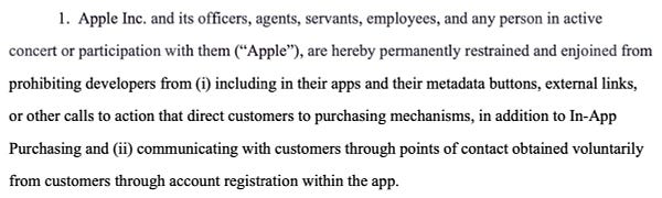 Apple Inc. and its officers, agents, servants, employees, and any person in active concert or participation with them (“Apple”), are hereby permanently restrained and enjoined from prohibiting developers from (i) including in their apps and their metadata buttons, external links, or other calls to action that direct customers to purchasing mechanisms, in addition to In-App Purchasing and (ii) communicating with customers through points of contact obtained voluntarily from customers through account registration within the app.