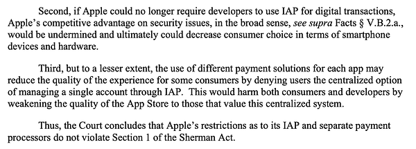 Second, if Apple could no longer require developers to use IAP for digital transactions, Apple’s competitive advantage on security issues, in the broad sense, see supra Facts § V.B.2.a., would be undermined and ultimately could decrease consumer choice in terms of smartphone devices and hardware. Third, but to a lesser extent, the use of different payment solutions for each app may reduce the quality of the experience for some consumers by denying users the centralized option of managing a single account through IAP. This would harm both consumers and developers by weakening the quality of the App Store to those that value this centralized system. Thus, the Court concludes that Apple’s restrictions as to its IAP and separate payment processors do not violate Section 1 of the Sherman Act.