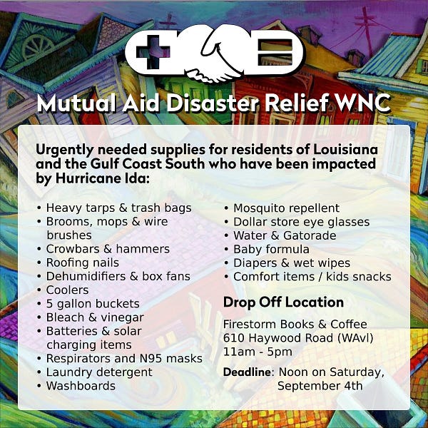 Urgently needed supplies for residents of Louisiana and the Gulf Coast South who have been impacted by Hurricane Ida:

• Heavy tarps & trash bags • Brooms, mops & wire brushes • Crowbars & hammers • Roofing nails • Dehumidifiers & box fans • Coolers • 5 gallon buckets • Bleach & vinegar • Batteries & solar charging items • Respirators and N95 masks • Laundry detergent • Washboards • Mosquito repellent • Dollar store eye glasses • Water & Gatorade • Baby formula • Diapers & wet wipes • Comfort items / kids snacks

Drop Off Location: Firestorm Books & Coffee, 610 Haywood Road (WAvl), 11am - 5pm
Deadline: Noon on Saturday, September 4th