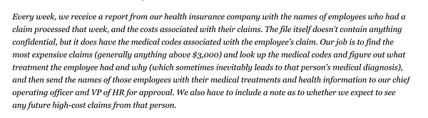 Text: Every week, we receive a report from our health insurance company with the names of employees who had a claim processed that week, and the costs associated with their claims. The file itself doesn’t contain anything confidential, but it does have the medical codes associated with the employee’s claim. Our job is to find the most expensive claims (generally anything above $3,000) and look up the medical codes and figure out what treatment the employee had and why (which sometimes inevitably leads to that person’s medical diagnosis), and then send the names of those employees with their medical treatments and health information to our chief operating officer and VP of HR for approval. We also have to include a note as to whether we expect to see any future high-cost claims from that person.