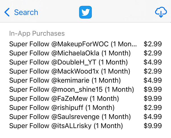 In-App Purchases
Super Follow @MakeupForWOC (1 Mon...
Super Follow @MichaelaOkla (1 Month)
Super Follow @DoubleH_YT (1 Month)
Super Follow @MackWood1x (1 Month)
Super Follow @kemimarie (1 Month)
Super Follow @moon_shine15 (1 Month)
Super Follow @FaZeMew (1 Month)
Super Follow @rishipuff (1 Month)
Super Follow @Saulsrevenge (1 Month)
Super Follow @itsALLrisky (1 Month)
$2.99
$2.99
$4.99
$2.99
$4.99
$9.99
$9.99
$2.99
$4 99
$9.99