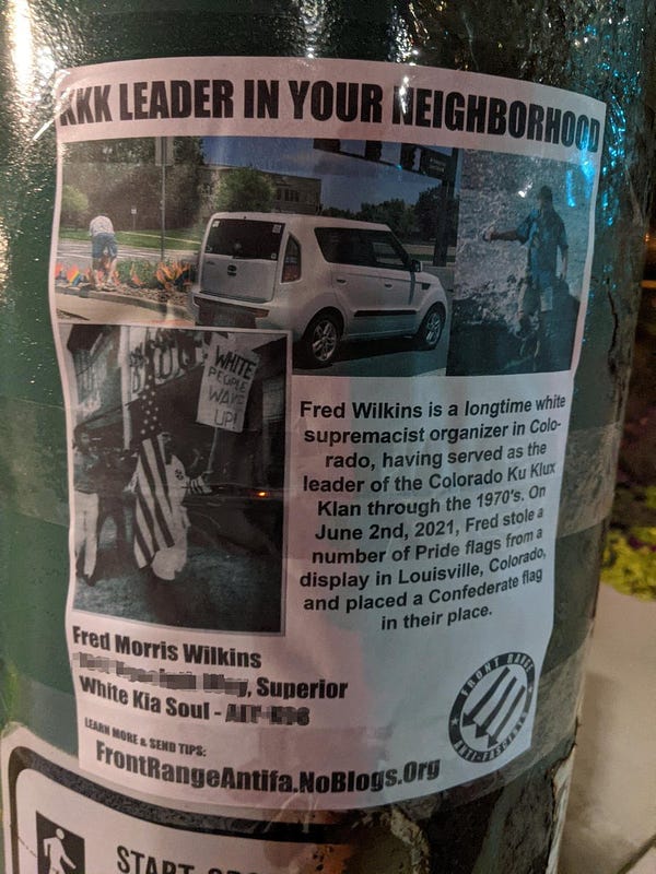 A flyer with photos of former Colorado KKK Grand Wizard Fred Wilkins that reads: KKK Leader in your Neighborhood
Fred Wilkins is a longtime white supremacist organizer in Colorado, having served as the leader of the Colorado Ku Klux Klan through the 1970's. On June 2nd, 2021, Fred stole a number of Pride flags from a display in Louisville, Colorado, and placed a Confederate flag in their place.
Fred Morris Wilkins
Superior
White Kia Soul
Learn more and send tips:
FrontRangeAntifa.NoBlogs.org