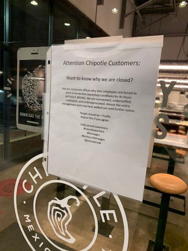 sign posted on Chipotle window reads: “Attention Chipotle Customers: Want to know why we are closed? Ask out corporate offices why their employees are forced to work in borderline sweatshop conditions for 8+ hours WITHOUT BREAKS. We are overworked, understaffed, underpaid, and under appreciated. Almost the entire management and crew have walked out until further notice. People should be > profits. Repost this if you agree: Help spread awareness #freechipworkers #fairwages #fairhoursfairwages #giveusabreak “