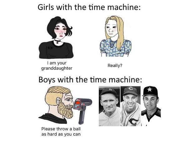 Meme cartoon. Top caption reads Girl with the time machine: “I am your granddaughter,” says a young woman wearing black with black hair, a choker and makeup. “Really?” asks a traditionally dressed woman with faint blonde hair and a floral dress. The bottom caption reads Boys with the time machine: “Please throw a ball as hard as you can,” says a bearded man pointing a radar gun at Walter Johnson, Bob Feller and Nolan Ryan.