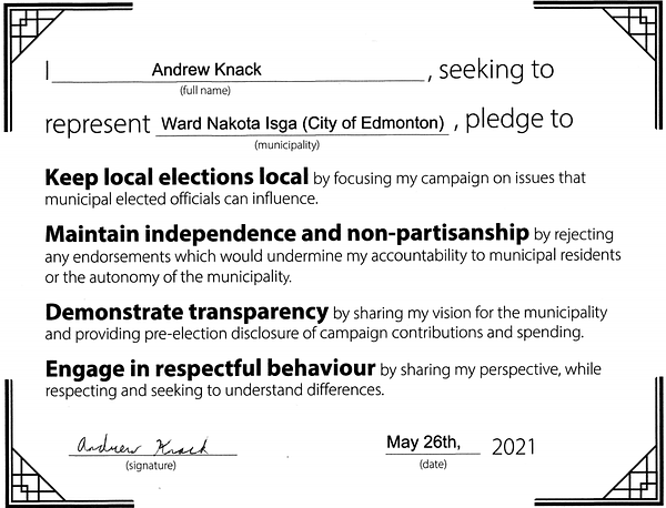 I, Andrew Knack, seeking to represent Ward Nakota Isga (City of Edmonton), pledge to

Keep local elections local by focusing my campaign on issues that municipal elected officials can influence.

Maintain independence and non-partisanship by rejecting any endorsements which would undermine my accountability to municipal residents or the autonomy of the municipality.

Demonstrate transparency by sharing my vision for the municipality and provide pre-election disclosure of campaign contributions and spending.

Engage in respectful behaviour by sharing my perspective, while respecting and seeking to understand differences.

Signed by Andrew Knack on May 26th, 2021