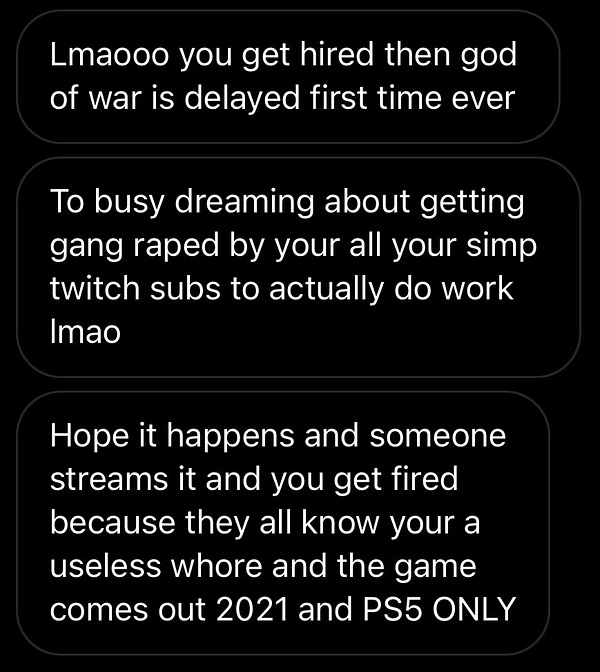 Screenshot of three Instagram messages:
Message 1: Lmaooo you get hired then god of war is delayed first time ever
Message 2: To busy dreaming about getting gang raped by your all your simp twitch subs to actually do work lmao
Message 3: Hope it happens and someone streams it and you get fired because they all know your a useless whore and the game comes out 2021 and PS5 ONLY