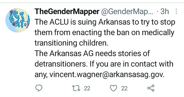 Tweet by TheGenderMapper reads The ACLU is suing Arkansas to try to stop them from enacting the ban on medically transitioning children. The Arkansas AG needs stories of detransitioners. If you are in contact with any, vincent.wagner@arkansas.gov.