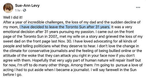 A Facebook post from Sue-Ann Levy from an hour ago:

Well I did it!
After a year of incredible challenges, the loss of my dad and the sudden decline of my mom, I have decided to leave the Toronto Sun after 31 years. It was a very emotional decision after 31 years pursuing my passion. I came out on the front page of the Toronto Sun in 2007,, met my wife on a story and grieved the loss of my sweet dad on the front page last Nov. 30. I have loved advocating for all kinds of people and telling politicians what they deserve to hear. I don't love the change in the climate for conservative journalists and the feeling of being bullied online or the attitude of the woke that they can attack you right in your face now if you don't agree with them. Hopefully that very ugly part of human nature will repair itself but for now, I'm off to do many other things. Among them: I'm going to  pursue a love of acting I had to put aside when I became a journalist. I will say farewell in the Sun before I go.
