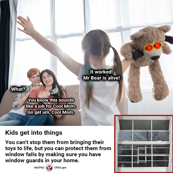 A young girl happily walking into a room with her stuffed animal who is now alive. She shouts to her moms, "It worked! Mr. Bear is alive!" One mom replies, "What?" The other mom says, "You know this sounds like a job for Cool Mom. Go get um, Cool Mom." The text reads: Kids get into things. You can't stop them from bringing their toys to life, but you can protect them from window falls by making sure you have window guards in your home.