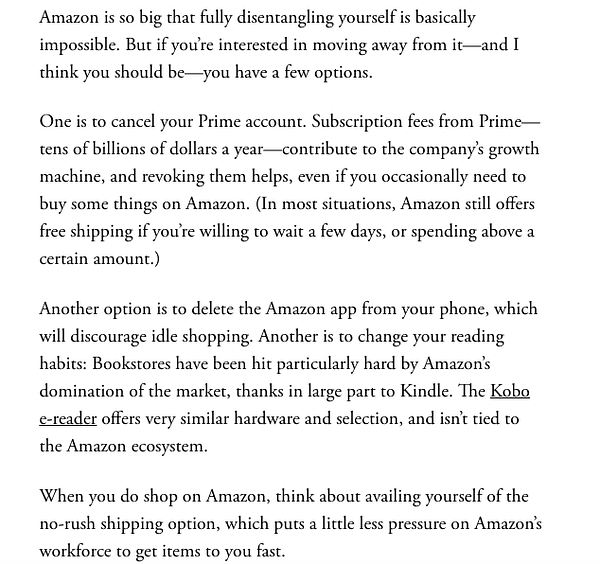 If you’re interested in moving away from Amazon—and I think you should be—you have a few options.

One is to cancel your Prime account. Subscription fees from Prime—tens of billions of dollars a year—contribute to the company’s growth machine, and revoking them helps, even if you occasionally need to buy some things on Amazon. (In most situations, Amazon still offers free shipping if you’re willing to wait a few days, or spending above a certain amount.)

Another option is to delete the Amazon app from your phone, which will discourage idle shopping. Another is to change your reading habits: Bookstores have been hit particularly hard by Amazon’s domination of the market, thanks in large part to Kindle. The Kobo e-reader offers very similar hardware and selection, and isn’t tied to the Amazon ecosystem.

When you do shop on Amazon, think about availing yourself of the no-rush shipping option, which puts a little less pressure on Amazon’s workforce to get items to you fast.