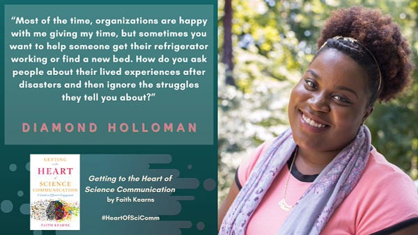 “Most of the time, organizations are happy with me giving my time, but sometimes you want to help someone get their refrigerator working or find a new bed. How do you ask people about their lived experiences after disasters and then ignore the struggles they tell you about?” Diamond Holloman in Getting to the Heart of Science Communication by Faith Kearns. A Black woman in a pink shirt with a purple scarf smiles with greenery behind her on a teal background.