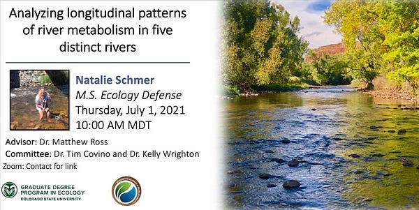 MS Ecology defense flyer for Natalie Schmer. Right side of flyer is photo of a river looking upstream with green trees and red rocks in the background. Left side has title: “Analyzing longitudinal patterns of river metabolism in five distinct rivers” with date and time of July 1, 2021 at 10 am. Square photo of woman wearing shorts and light purple shirt standing in river holding a sensor. Other text says advisor: Dr. Matthew Ross and committee: Dr. Kelly Wrighton and  Dr. Tim Covino. Lower left corner has logo for CSU graduate degree program in ecology and logo for CSU department of Ecosystem Science and Sustainability.