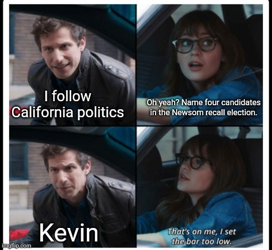 I follow California politics.
Oh yeah? Name four candidates in the Newsom recall election.
Kevin.
That's on me, I set the bar too low.