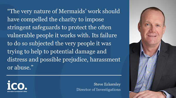 Steve Eckersley, Director of Investigations said: “The very nature of Mermaids’ work should have compelled the charity to impose stringent safeguards to protect the often vulnerable people it works with. Its failure to do so subjected the very people it was trying to help to potential damage and distress and possible prejudice, harassment or abuse.”