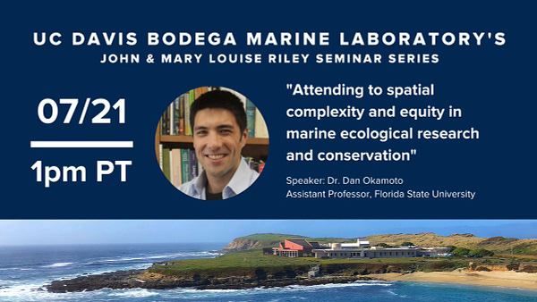 UC Davis Bodega Marine Laboratory's John and Mary Louise Riley Seminar Series. Join us on 7/21 at 1pm PT. "Attending to spatial complexity and equity in marine ecological research and conservation" Speaker: Dr. Dan Okamoto, Assistant Professor, Florida State University.