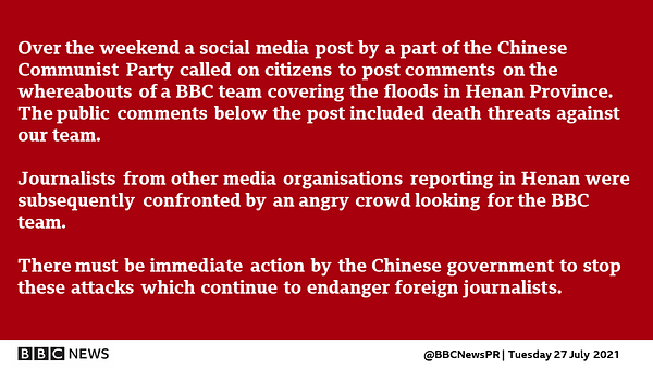 Over the weekend a social media post by a part of the Chinese Communist Party called on citizens to post comments on the whereabouts of a BBC team covering the floods in Henan Province. The public comments below the post included death threats against our team.

Journalists from other media organisations reporting in Henan were subsequently confronted by an angry crowd looking for the BBC team. 

There must be immediate action by the Chinese government to stop these attacks which continue to endanger foreign journalists.
