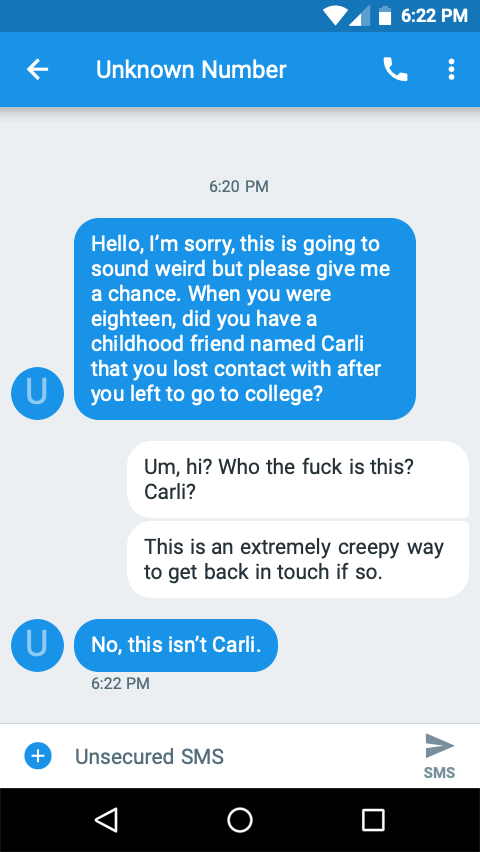 Texts from a number labeled unknown number

Them: Hello, I’m sorry, this is going to sound weird but please give me a chance. When you were eighteen, did you have a childhood friend named Carli that you lost contact with after you left to go to college?
You: Um, hi? Who the fuck is this? Carli?
You: This is an extremely creepy way to get back in touch if so.
Them: No, this isn’t Carli.
