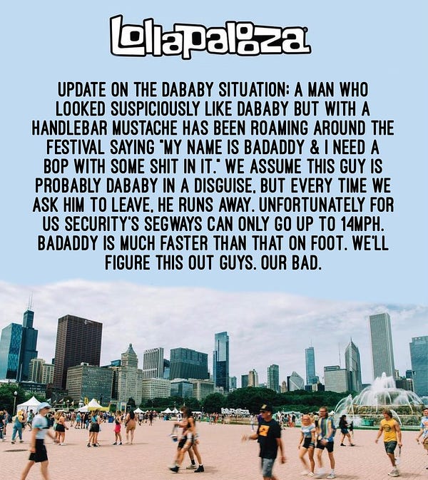 Update on the dababy situation: a man who looked suspiciously like dababy but with a handlebar mustache has been roaming around the festival saying “my name is badaddy & i need a bop with some shit in it” we assume this guy is probably dababy in disguise, but every time we ask him to leave, he runs away. Unfortunately for us security’s segways can only go up to 14mph. Badaddy is much faster than that on foot. We’ll figure this out guys. Our bad.