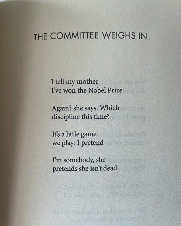 The Committee Weighs In

I tell my mother
I’ve won the Nobel Prize.

Again? she says. Which
discipline this time?

It’s a little game
we play: I pretend

I’m somebody, she
pretends she isn’t dead.
