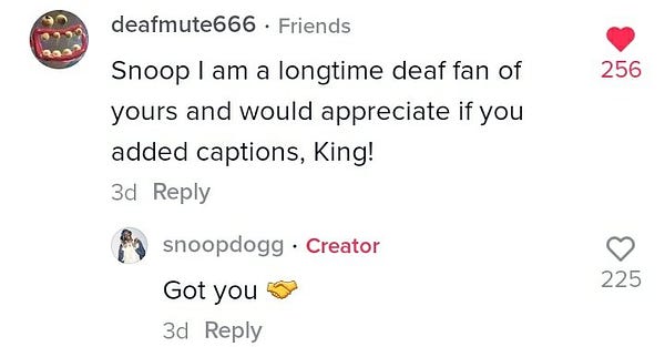 Screenshot of comments on Tik Tok. 

Deafmute666 * Friends
Snoop I am a longtime deaf fan of yours and would appreciate if you added captions, King!
3d Reply
256 Hearts

Snoopdogg * Creator
Got you (handshakes emoji)
3d Reply
225 Hearts