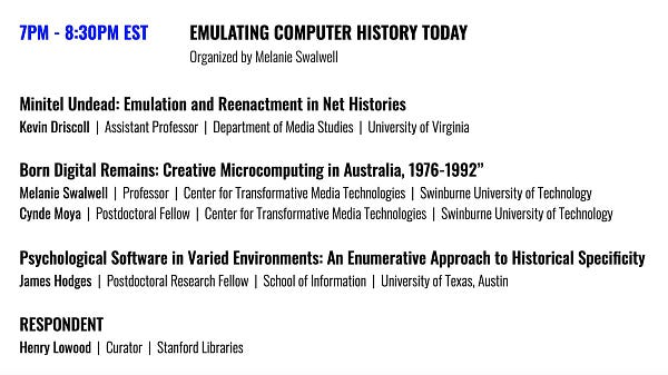 7PM - 8:30PM EST	

EMULATING COMPUTER HISTORY TODAY
Organized by Melanie Swalwell

Minitel Undead: Emulation and Reenactment in Net Histories
Kevin Driscoll  |  Assistant Professor  |  Department of Media Studies  |  University of Virginia

Born Digital Remains: Creative Microcomputing in Australia, 1976-1992”
Melanie Swalwell  |  Professor  |  Center for Transformative Media Technologies  |  Swinburne University of Technology
and
Cynde Moya  |  Postdoctoral Fellow  |  Center for Transformative Media Technologies  |  Swinburne University of Technology

Psychological Software in Varied Environments: An Enumerative Approach to Historical Specificity
James Hodges  |  Postdoctoral Research Fellow  |  School of Information  |  University of Texas, Austin

RESPONDENT
Henry Lowood  |  Curator  |  Stanford Libraries