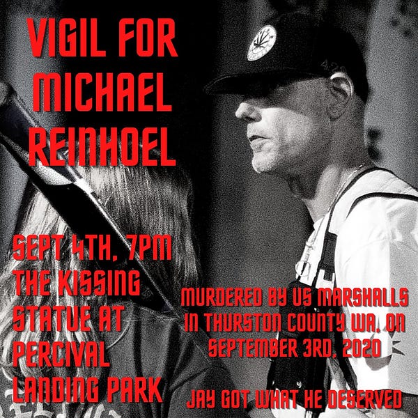 VIGIL FOR MICHAEL REINHOEL

SEPT WITH, YPMA THE KISSING STATUE AT PERCIVAL EANDING PARK

MURDERED BY US MARSHALLS IN THURSTON County WA. On SEPTEMBER 3RD, 2020

JAY GOT UART HE DESERVED