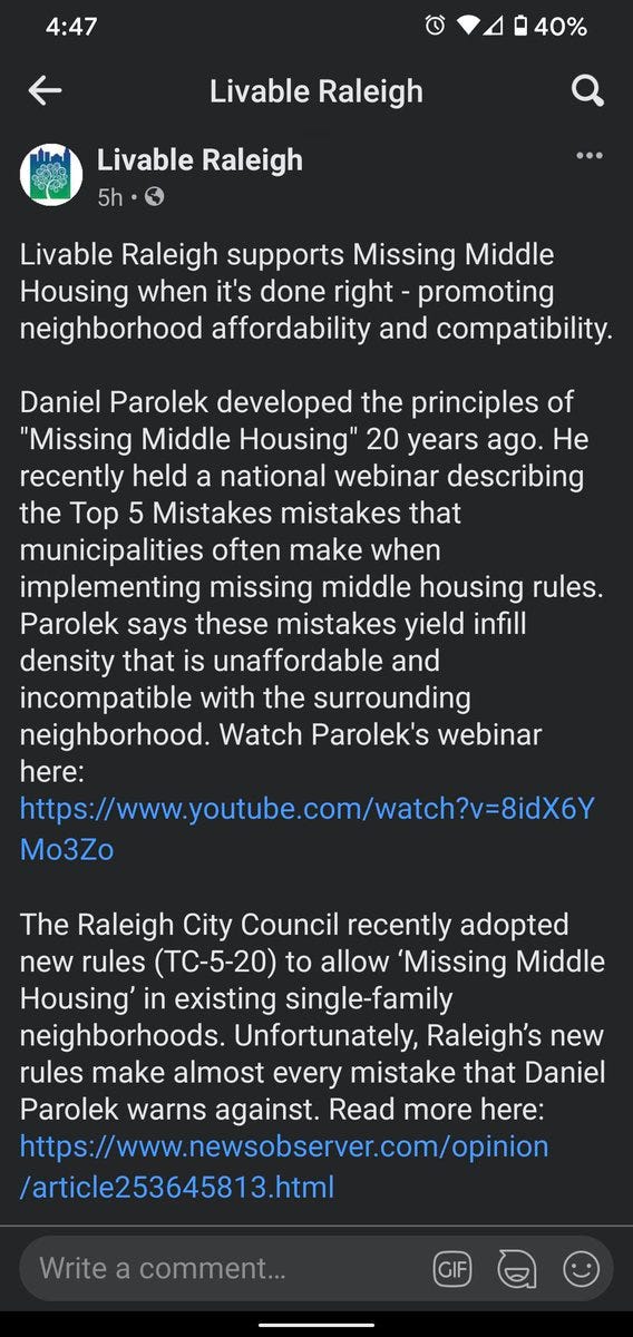 Screenshot of Facebook post from Livable Raleigh page that reads:

Livable Raleigh supports Missing Middle Housing when it's done right - promoting neighborhood affordability and compatibility.

Daniel Parolek developed the principles of "Missing Middle Housing" 20 years ago. He recently held a national webinar describing the Top 5 Mistakes mistakes that municipalities often make when implementing missing middle housing rules. Parolek says these mistakes yield infill density that is unaffordable and incompatible with the surrounding neighborhood. Watch Parolek's webinar here: https://www.youtube.com/watch?v=8idX6YMo3Zo

The Raleigh City Council recently adopted new rules (TC-5-20) to allow ‘Missing Middle Housing’ in existing single-family neighborhoods. Unfortunately, Raleigh’s new rules make almost every mistake that Daniel Parolek warns against. Read more here: https://www.newsobserver.com/opinion/article253645813.html

Op-Ed correction: the author is a retired architect.