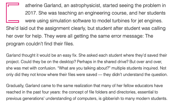CatherineCatherine Garland, an astrophysicist, started seeing the problem in 2017. She was teaching an engineering course, and her students were using simulation software to model turbines for jet engines. She’d laid out the assignment clearly, but student after student was calling her over for help. They were all getting the same error message: The program couldn’t find their files.

Garland thought it would be an easy fix. She asked each student where they’d saved their project. Could they be on the desktop? Perhaps in the shared drive? But over and over, she was met with confusion. “What are you talking about?” multiple students inquired. Not only did they not know where their files were saved — they didn’t understand the question.

Gradually, Garland came to the same realization that many of her fellow educators have reached in the past four years: the concept of file folders and directories, essential to previous generations’ understanding of computers, is gibberish to many modern
