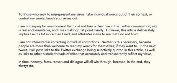 To those who seek to misrepresent my views, take individual words out of their context, or contort my words, knock yourselves out.
 
I am not saying for one moment that I did not take a clear line in the Twitter conversation; sex is real and immutable, and I was making that point clearly.  However, this article deliberately implies I said a lot more than I said, and attributes views to me that I do not hold.
 
I am not interested in correcting individual contortions.  Neither is this necessary, because people are more than welcome to read my words for themselves, if they want to.  In the next tweet, I will post links to the Twitter exchange being selectively quoted in this article, as well as links to other historic threads of mine that accurately and transparently reflect my views.
 
In time, honesty, facts, reason and dialogue will all win through, because, in the end, they always do.