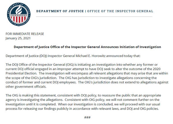 Department of Justice (DOJ) Inspector General Michael E. Horowitz announced today that: 

The DOJ Office of the Inspector General (OIG) is initiating an investigation into whether any former or current DOJ official engaged in an improper attempt to have DOJ seek to alter the outcome of the 2020 Presidential Election.  The investigation will encompass all relevant allegations that may arise that are within the scope of the OIG’s jurisdiction.  The OIG has jurisdiction to investigate allegations concerning the conduct of former and current DOJ employees.  The OIG's jurisdiction does not extend to allegations against other government officials.

The OIG is making this statement, consistent with DOJ policy, to reassure the public that an appropriate agency is investigating the allegations.  Consistent with OIG policy, we will not comment further on the investigation until it is completed.  