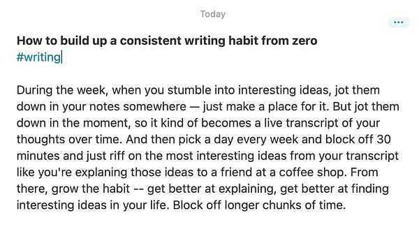Text in screenshot: 
During the week, when you stumble into interesting ideas, jot them down in your notes somewhere — just make a place for it. But jot them down in the moment, so it kind of becomes a live transcript of your thoughts over time. And then pick a day every week and block off 30 minutes and just riff on the most interesting ideas from your transcript like you're explaning those ideas to a friend at a coffee shop. From there, grow the habit -- get better at explaining, get better at finding interesting ideas in your life. Block off longer chunks of time.