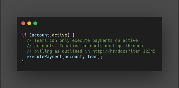 if (account.active) {
  // Teams can only execute payments on active
  // accounts. Inactive accounts must go through
  // billing as outlined in http://hr/docs?item=12345
  executePayment(account, team); 
}

This comment is better, because it has more detail about *why*
