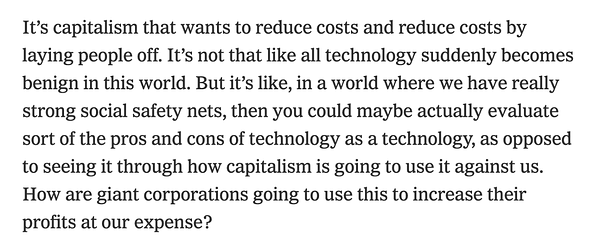 "It’s capitalism that wants to reduce costs and reduce costs by laying people off. It’s not that like all technology suddenly becomes benign in this world. But it’s like, in a world where we have really strong social safety nets, then you could maybe actually evaluate sort of the pros and cons of technology as a technology, as opposed to seeing it through how capitalism is going to use it against us. How are giant corporations going to use this to increase their profits at our expense?"