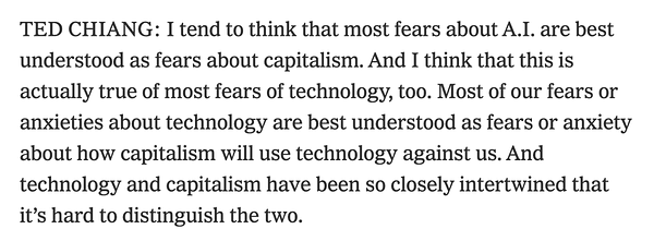 "TED CHIANG: I tend to think that most fears about A.I. are best understood as fears about capitalism. And I think that this is actually true of most fears of technology, too. Most of our fears or anxieties about technology are best understood as fears or anxiety about how capitalism will use technology against us. And technology and capitalism have been so closely intertwined that it’s hard to distinguish the two."