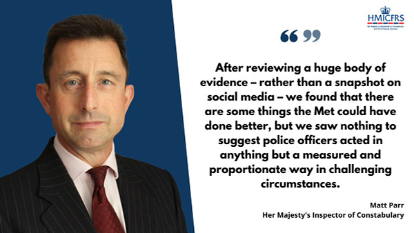  Quote from Inspector Matt Parr: "After reviewing a huge body of evidence – rather than a snapshot on social media – we found that there are some things the Met could have done better, but we saw nothing to suggest police officers acted in anything but a measured and proportionate way in challenging circumstances."