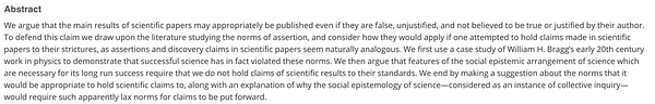 Abstract: We argue that the main results of scientific papers may appropriately be published even if they are false, unjustified, and not believed to be true or justified by their author. To defend this claim we draw upon the literature studying the norms of assertion, and consider how they would apply if one attempted to hold claims made in scientific papers to their strictures, as assertions and discovery claims in scientific papers seem naturally analogous. We first use a case study of William H. Bragg’s early 20th century work in physics to demonstrate that successful science has in fact violated these norms. We then argue that features of the social epistemic arrangement of science which are necessary for its long run success require that we do not hold claims of scientific results to their standards. We end by making a suggestion about the norms that it would be appropriate to hold scientific claims to.