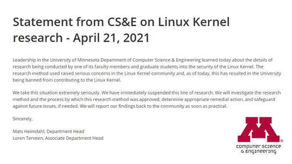 Leadership in the University of Minnesota Department of Computer Science & Engineering learned today about the details of research being conducted by one of its faculty members and graduate students into the security of the Linux Kernel. The research method used raised serious concerns in the Linux Kernel community and, as of today, this has resulted in the University being banned from contributing to the Linux Kernel.

We take this situation extremely seriously. We have immediately suspended this line of research. We will investigate the research method and the process by which this research method was approved, determine appropriate remedial action, and safeguard against future issues, if needed. We will report our findings back to the community as soon as practical. 

Sincerely,

Mats Heimdahl, Department Head
Loren Terveen, Associate Department Head