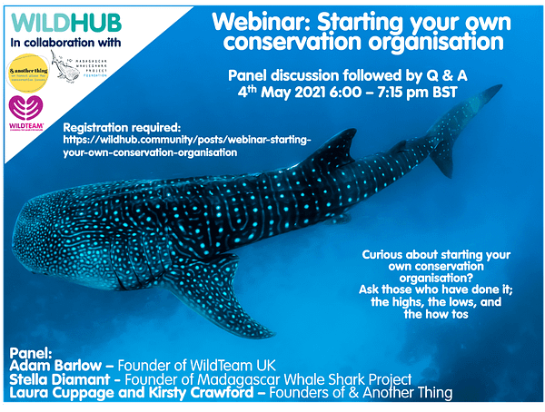 WildHub in collaboration with WildTeam UK, & Another Thing, and the Madagascar Whale Shark Project. Webinar: Starting your own conservation organisation. Panel discussion followed by Q&A. 4th May 2021, 6:00-7:15pm BST. Registration required: https://wildhub.community/posts/webinar-starting-your-own-conservation-organisation Curious about starting your own conservation organisation? Ask those who have done it; the highs, the lows, and the how tos. Panel: Adam Barlow - Founder of WildTeam UK, Stella Diamant - Founder of Madagascar Whale Shark Project, Laura Cuppage and Kirsty Crawford - Founders of & Another Thing.