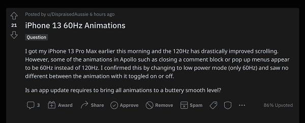 Reddit post that says: I got my iPhone 13 Pro Max earlier this morning and the 120Hz has drastically improved scrolling. However, some of the animations in Apollo such as closing a comment block or pop up menus appear to be 60Hz instead of 120Hz. I confirmed this by changing to low power mode (only 60Hz) and saw no different between the animation with it toggled on or off.

Is an app update requires to bring all animations to a buttery smooth level?
