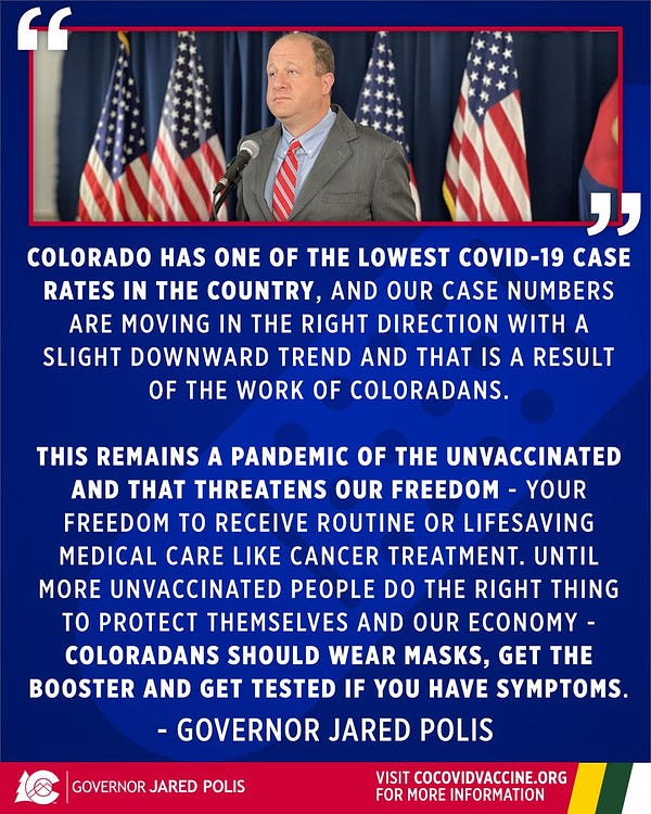 Quote by Governor Jared Polis that says: 
Colorado has one of the lowest COVID-19 case rates in the country, and our case numbers are moving in the right direction with a slight downward trend and that is a result of the work of Coloradans.

This remains a pandemic of the unvaccinated and that threatens our freedom - your freedom to receive routine or lifesaving medical care like cancer treatment. Until more unvaccinated people do the right thing to protect themselves and our economy - Coloradans should wear masks, get the booster and get tested if you have symptoms.