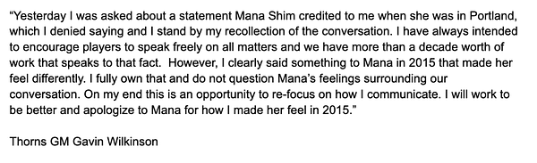 “Yesterday I was asked about a statement Mana Shim credited to me when she was in Portland, which I denied saying and I stand by my recollection of the conversation. I have always intended to encourage players to speak freely on all matters and we have more than a decade worth of work that speaks to that fact.  However, I clearly said something to Mana in 2015 that made her feel differently. I fully own that and do not question Mana’s feelings surrounding our conversation. On my end this is an opportunity to re-focus on how I communicate. I will work to be better and apologize to Mana for how I made her feel in 2015.”