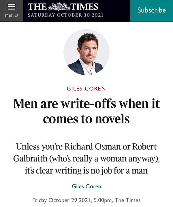 A Times headline by Giles Coren:

Men are write-offs when it comes to novels

Subtitle: Unless you’re Richard Osman or Robert Galbraith (who’s really a woman anyway), it’s clear writing is no job for a man