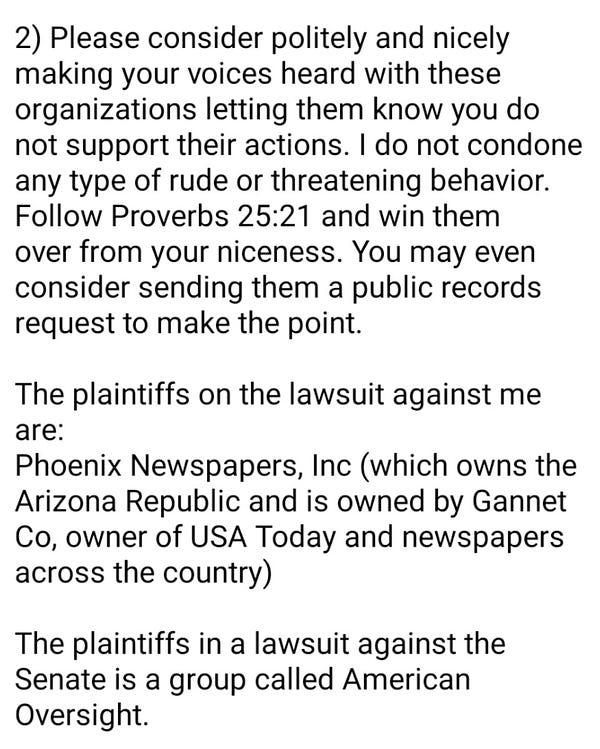 Screenshot of text that reads:

2) Please consider politely and nicely making your voices heard with these organizations letting them know you do not support their actions. I do not condone any type of rude or threatening behavior. Follow Proverbs 25:21 and win them over from your niceness. You may even consider sending them a public records request to make the point.

The plaintiffs on the lawsuit against me are:

Phoenix Newspapers, Inc (which owns the Arizona Republic and is owned by Gannet Co, owner of USA Today and newspapers across the country)

The plaintiffs in a lawsuit against the Senate is a group called American Oversight.