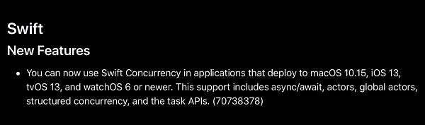 Swift
New Features
You can now use Swift Concurrency in applications that deploy to macOS 10.15, iOS 13, tvOS 13, and watchOS 6 or newer. This support includes async/await, actors, global actors, structured concurrency, and the task APIs. (70738378)
