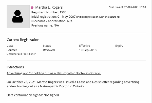 Screenshot from College of Naturopaths website, showing Martha Rogers's registration.

Current Registration 

Class: Former – Unauthorized Practitioner
Status: Revoked
Effective: 10-Sep-2018

Infractions:

﻿Advertising and/or holding out as a Naturopathic Doctor in Ontario.

On October 28, 2021, Martha Rogers was issued a Cease and Desist letter regarding advertising and/or holding out as a Naturopathic Doctor in Ontario.