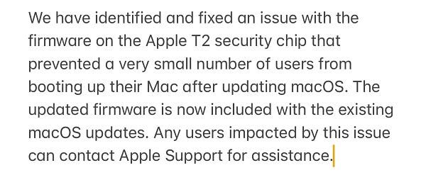 We have identified and fixed an issue with the firmware on the Apple T2 security chip that prevented a very small number of users from booting up their Mac after updating macOS. The updated firmware is now included with the existing macOS updates. Any users impacted by this issue can contact Apple Support for assistance.