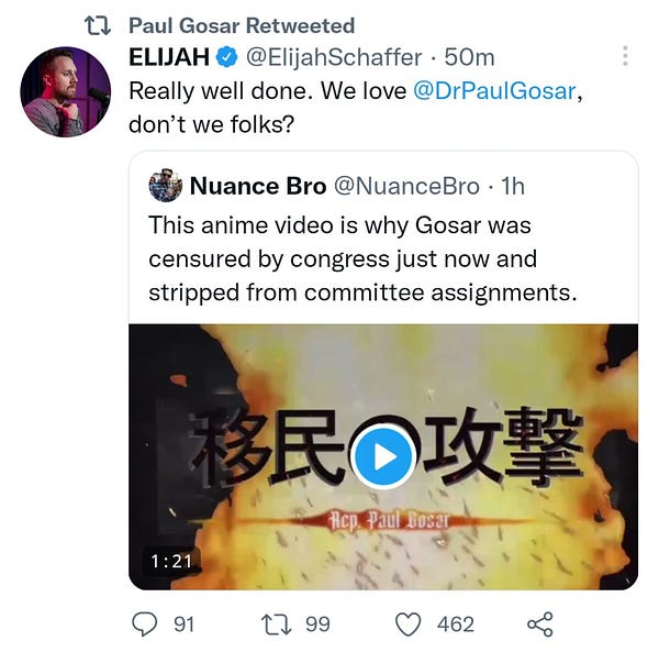 Screenshot of tweet by Elijah Schaffer that reads: "Really well done. We love @DrPaulGosar, don't we folks?" The tweet quotes a tweet from "Nuance Bro," which reads: "This anime video is why Gosar was censured by congress just now and stripped from committee assignments." Embedded in Nuance Bro's tweet is a video.

The screenshot shows the whole thing was retweeted by Paul Gosar.