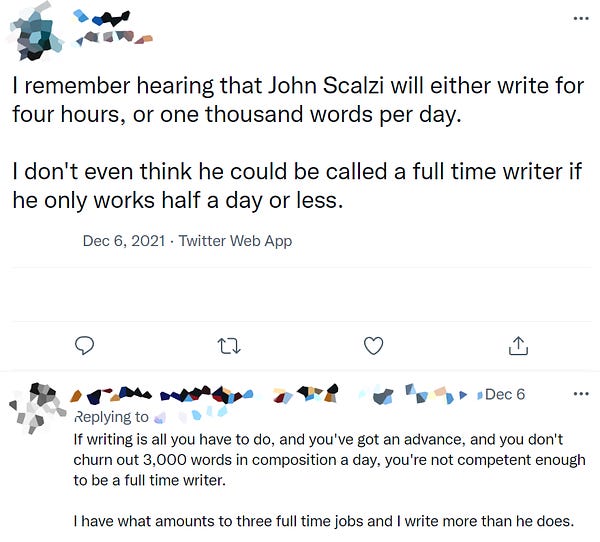 Tweet 1: "I remember hearing that John Scalzi will either write for four hours or one thousand words a day. I don't even think he could be called a full-time writer if he only works half a day or less."

Tweet 2 (in response): "If writing is all you have to do, and you've got an advance, and you don't turn out 3,000 words in composition a day, you're not competent enough to be a full time writer. I have what amounts to three full time jobs and I wrote more than he does."