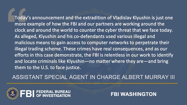 Assistant Special Agent in Charge Albert Murray III said, "Today’s announcement and the extradition of Vladislav Klyushin is just one more example of how the FBI and our partners are working around the clock and around the world to counter the cyber threat that we face today. As alleged, Klyushin and his co-defendants used various illegal and malicious means to gain access to computer networks to perpetrate their illegal trading scheme. These crimes have real consequences, and as our efforts in this case demonstrate, the FBI is relentless in our work to identify and locate criminals like Klyushin—no matter where they are—and bring them to the U.S. to face justice."
